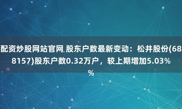 配资炒股网站官网 股东户数最新变动：松井股份(688157)股东户数0.32万户，较上期增加5.03%