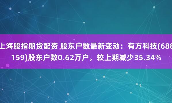 上海股指期货配资 股东户数最新变动：有方科技(688159)股东户数0.62万户，较上期减少35.34%