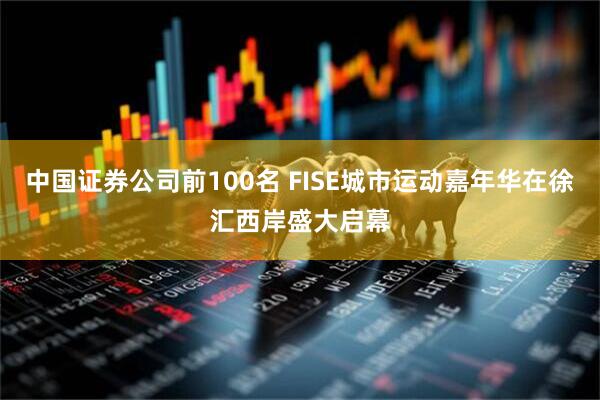 中国证券公司前100名 FISE城市运动嘉年华在徐汇西岸盛大启幕