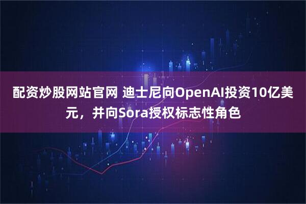 配资炒股网站官网 迪士尼向OpenAI投资10亿美元，并向Sora授权标志性角色