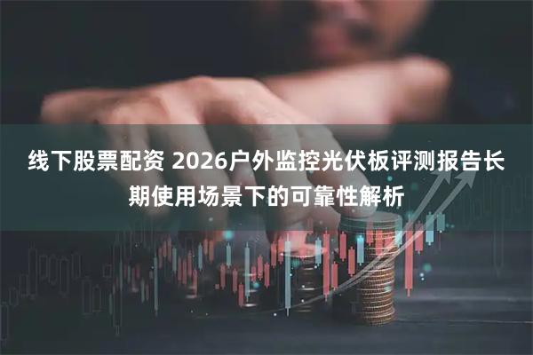 线下股票配资 2026户外监控光伏板评测报告长期使用场景下的可靠性解析