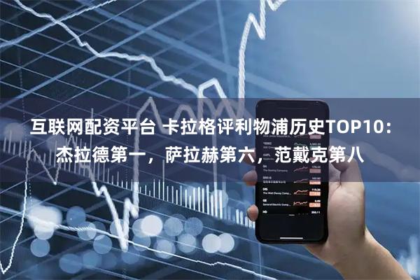 互联网配资平台 卡拉格评利物浦历史TOP10：杰拉德第一，萨拉赫第六，范戴克第八