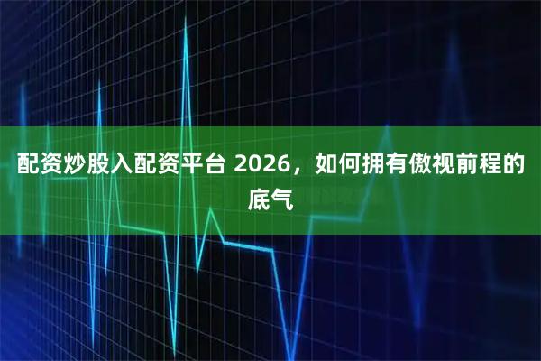 配资炒股入配资平台 2026，如何拥有傲视前程的底气